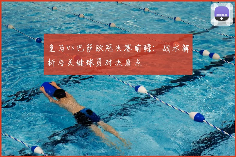皇马vs巴萨欧冠决赛前瞻：战术解析与关键球员对决看点