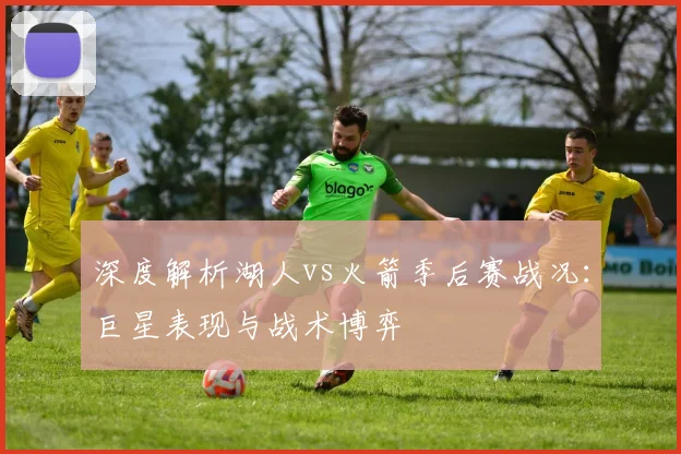 深度解析湖人vs火箭季后赛战况：巨星表现与战术博弈