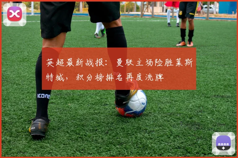 英超最新战报：曼联主场险胜莱斯特城，积分榜排名再度洗牌