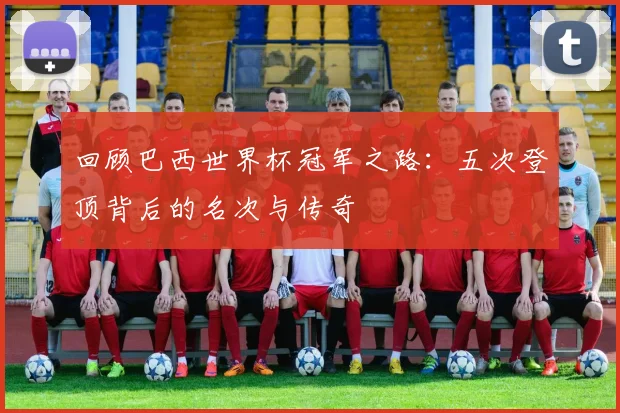 回顾巴西世界杯冠军之路：五次登顶背后的名次与传奇