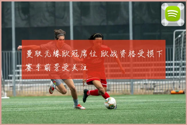 曼联无缘欧冠席位 欧战资格受损下赛季前景受关注