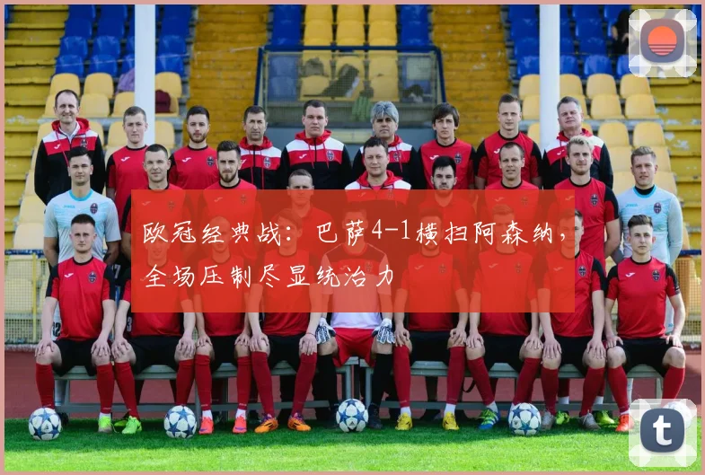 欧冠经典战：巴萨4-1横扫阿森纳，全场压制尽显统治力