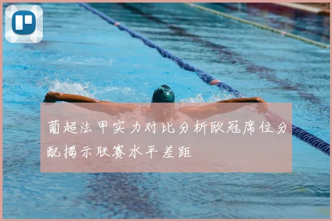 葡超法甲实力对比分析欧冠席位分配揭示联赛水平差距