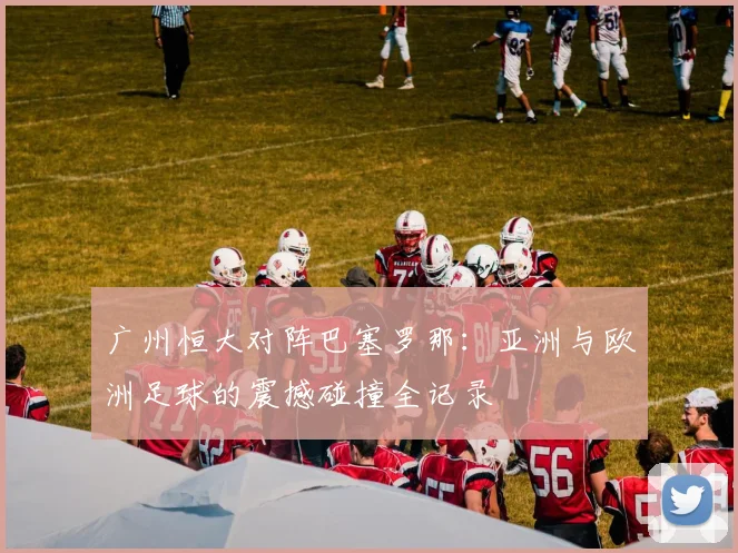 广州恒大对阵巴塞罗那：亚洲与欧洲足球的震撼碰撞全记录