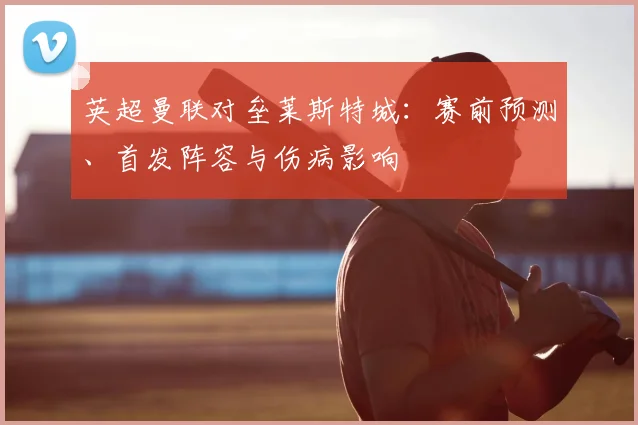 英超曼联对垒莱斯特城：赛前预测、首发阵容与伤病影响