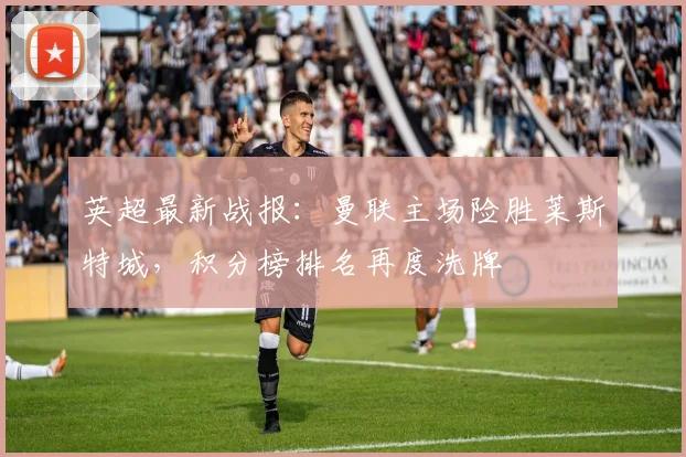 英超最新战报：曼联主场险胜莱斯特城，积分榜排名再度洗牌