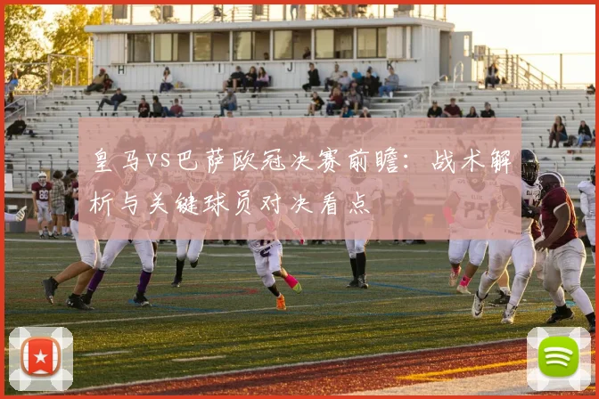 皇马vs巴萨欧冠决赛前瞻：战术解析与关键球员对决看点