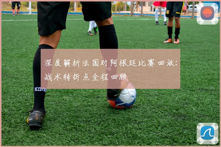 深度解析法国对阿根廷比赛回放：战术转折点全程回顾