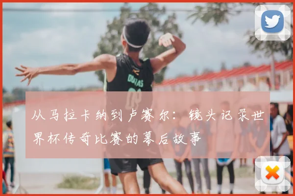 从马拉卡纳到卢赛尔：镜头记录世界杯传奇比赛的幕后故事