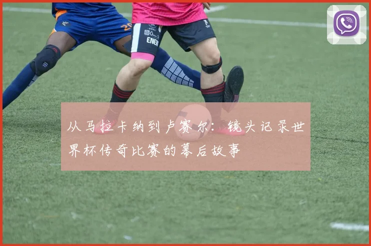 从马拉卡纳到卢赛尔：镜头记录世界杯传奇比赛的幕后故事