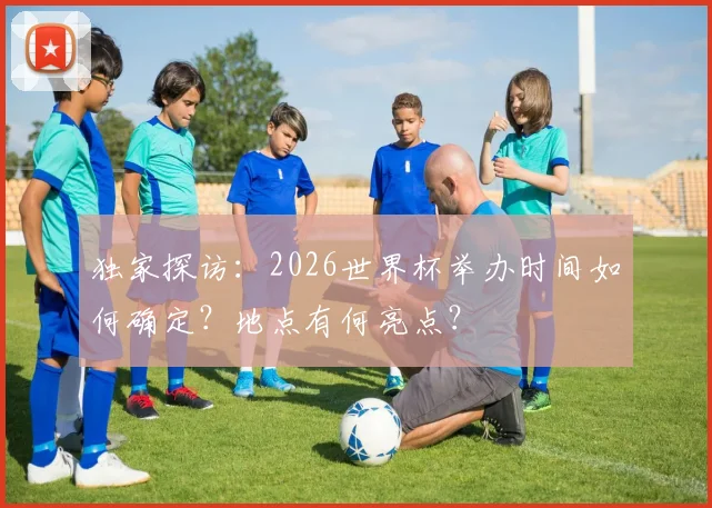 独家探访：2026世界杯举办时间如何确定？地点有何亮点？