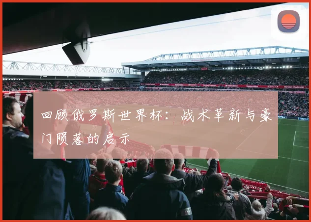 回顾俄罗斯世界杯：战术革新与豪门陨落的启示