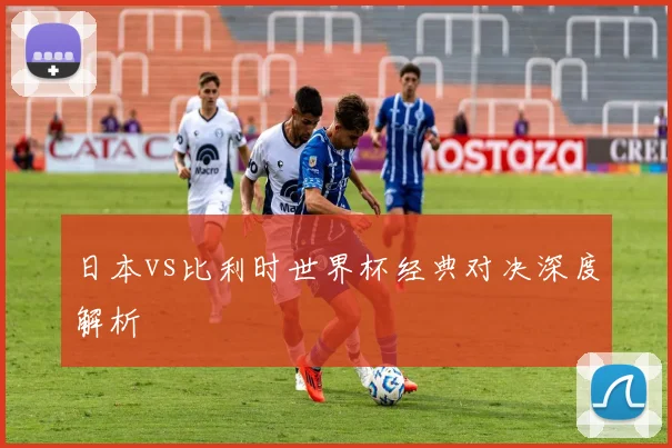 日本vs比利时世界杯经典对决深度解析