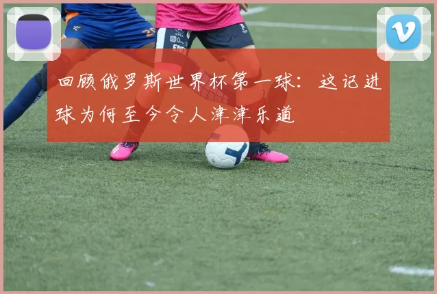 回顾俄罗斯世界杯第一球：这记进球为何至今令人津津乐道