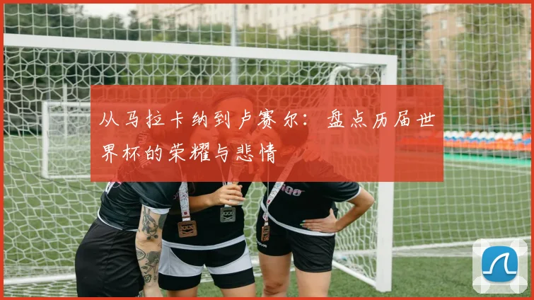 从马拉卡纳到卢赛尔：盘点历届世界杯的荣耀与悲情