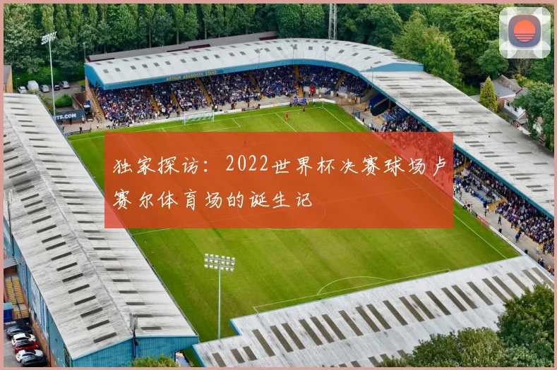 独家探访：2022世界杯决赛球场卢赛尔体育场的诞生记