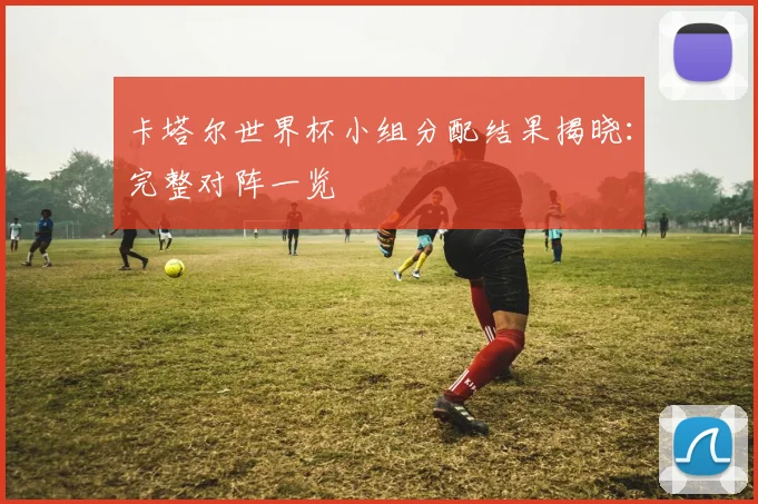 卡塔尔世界杯小组分配结果揭晓：完整对阵一览