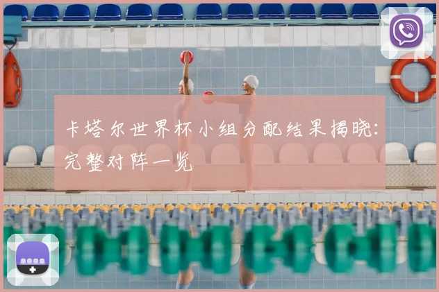 卡塔尔世界杯小组分配结果揭晓:完整对阵一览