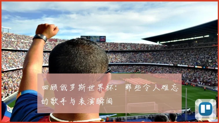 回顾俄罗斯世界杯：那些令人难忘的歌手与表演瞬间